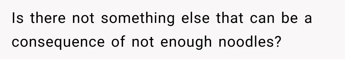 Is there not something else that can be a consequence of not enough noodles?