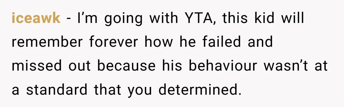 iceawk − I’m going with YTA, this kid will remember forever how he failed and missed out because his behaviour wasn’t at a standard that you determined.