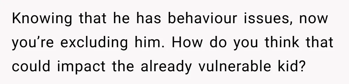 Knowing that he has behaviour issues, now you’re excluding him. How do you think that could impact the already vulnerable kid?