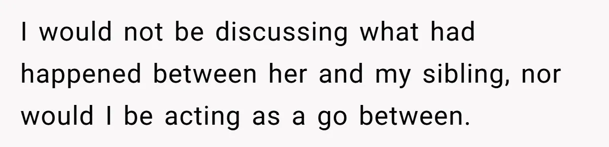 I would not be discussing what had happened between her and my sibling, nor would I be acting as a go between.