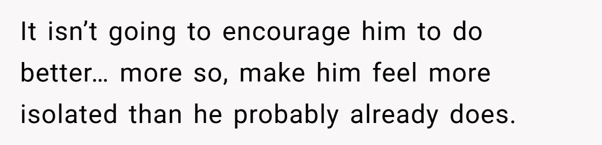 It isn’t going to encourage him to do better… more so, make him feel more isolated than he probably already does.