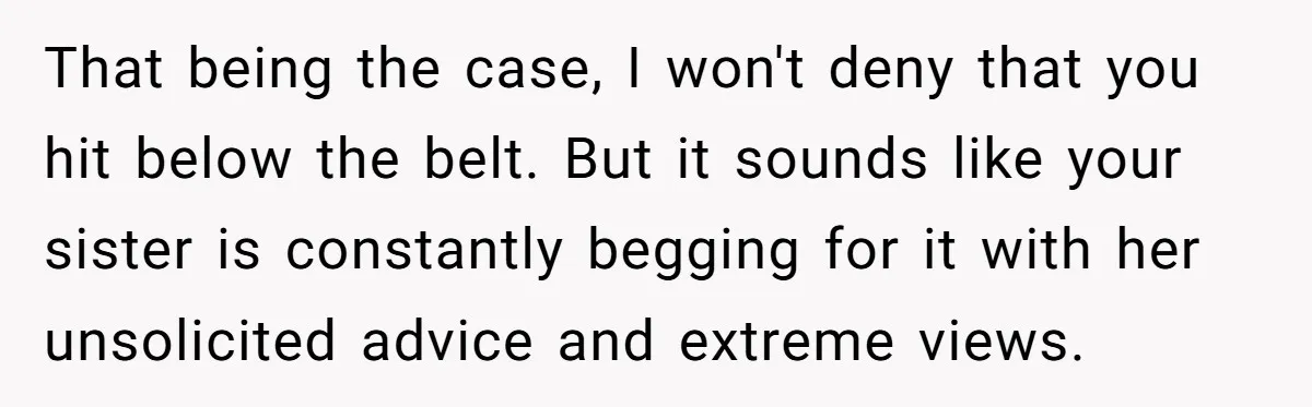 That being the case, I won't deny that you hit below the belt. But it sounds like your sister is constantly begging for it with her unsolicited advice and extreme...