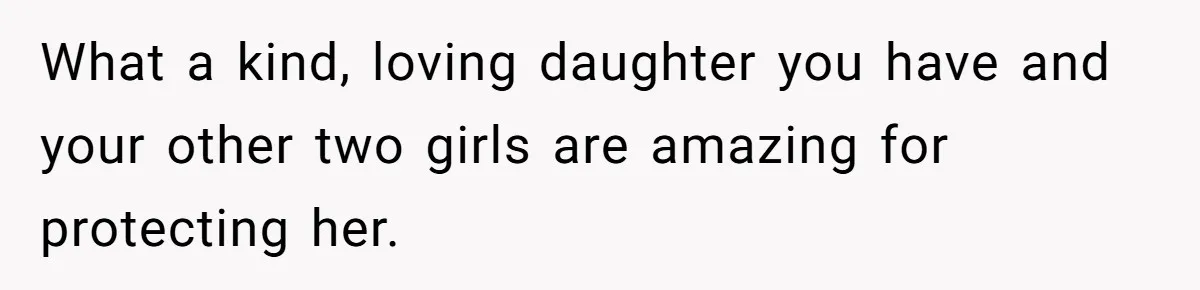What a kind, loving daughter you have and your other two girls are amazing for protecting her.