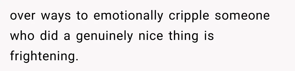 over ways to emotionally cripple someone who did a genuinely nice thing is frightening.