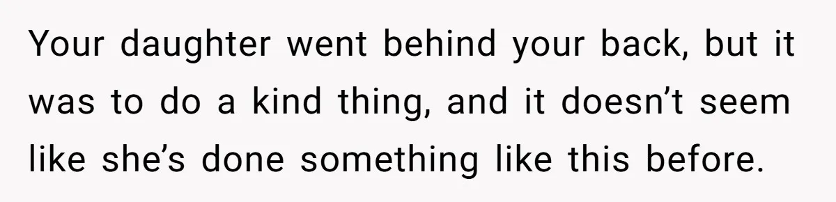 Your daughter went behind your back, but it was to do a kind thing, and it doesn’t seem like she’s done something like this before.