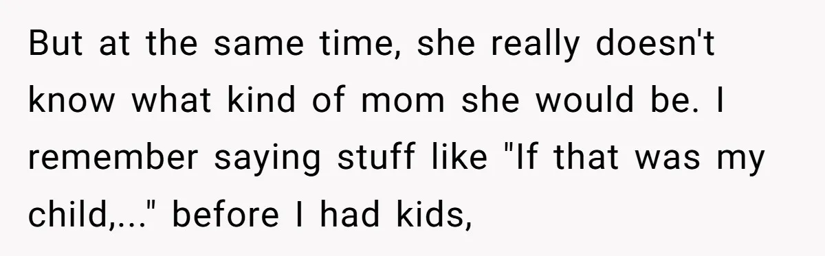 But at the same time, she really doesn't know what kind of mom she would be. I remember saying stuff like "If that was my child,..." before I had kids,