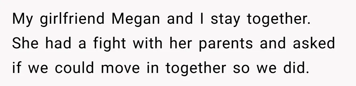 My girlfriend Megan and I stay together. She had a fight with her parents and asked if we could move in together so we did.