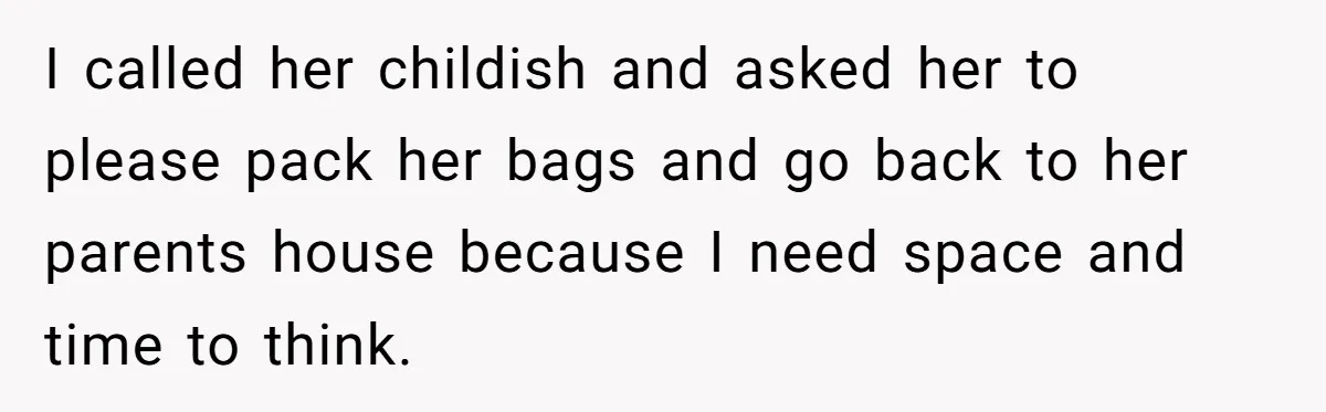 I called her childish and asked her to please pack her bags and go back to her parents house because I need space and time to think.
