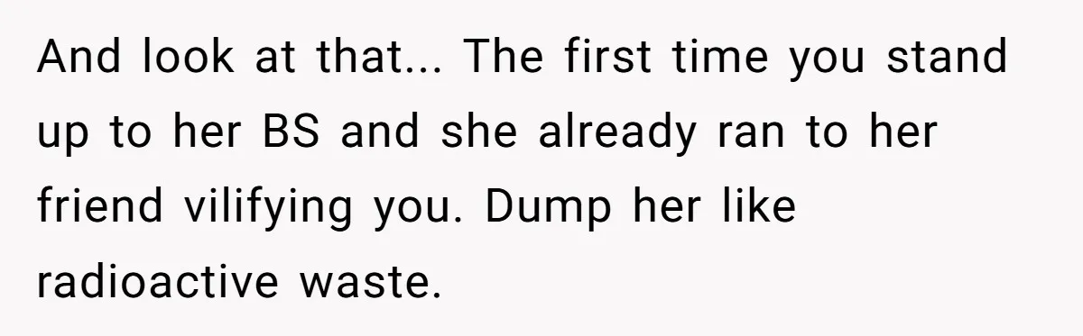And look at that... The first time you stand up to her BS and she already ran to her friend vilifying you. Dump her like radioactive waste.