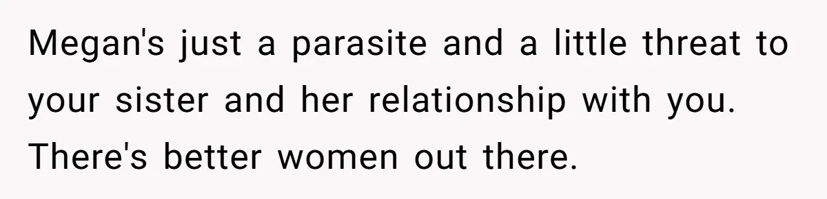 Megan's just a parasite and a little threat to your sister and her relationship with you. There's better women out there.