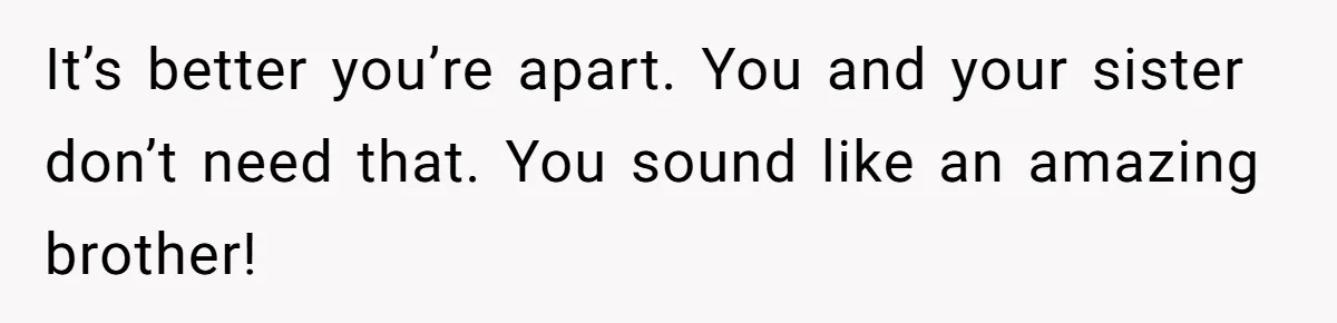 It’s better you’re apart. You and your sister don’t need that. You sound like an amazing brother!