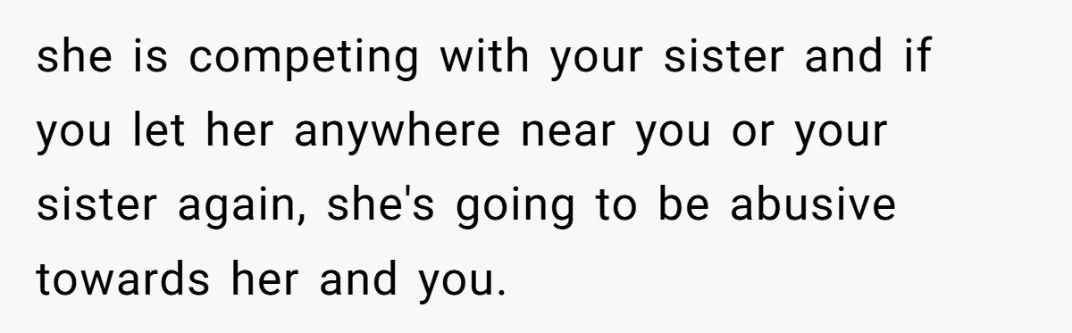she is competing with your sister and if you let her anywhere near you or your sister again, she's going to be abusive towards her and you.
