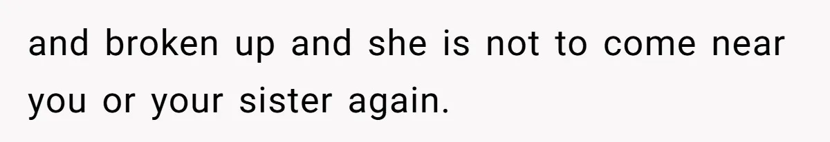 and broken up and she is not to come near you or your sister again.