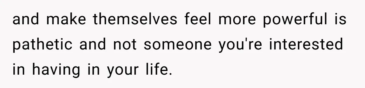 and make themselves feel more powerful is pathetic and not someone you're interested in having in your life.