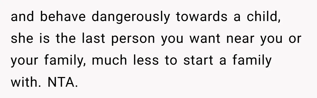 and behave dangerously towards a child, she is the last person you want near you or your family, much less to start a family with. NTA.
