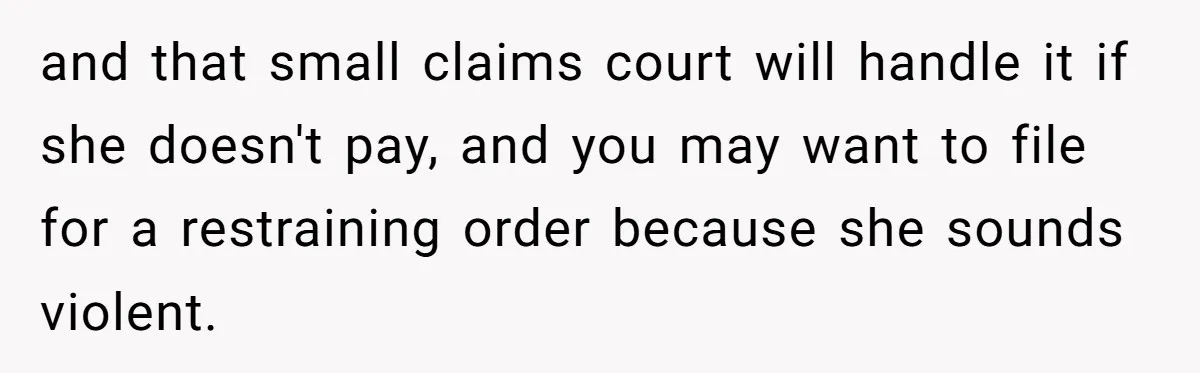 and that small claims court will handle it if she doesn't pay, and you may want to file for a restraining order because she sounds violent.