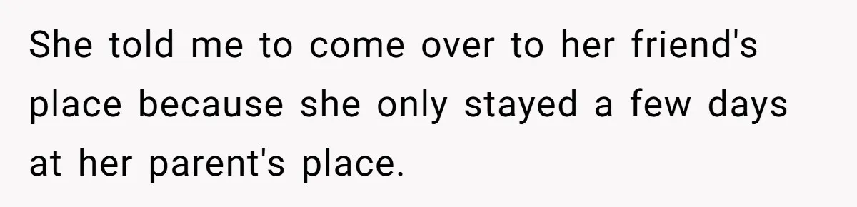 She told me to come over to her friend's place because she only stayed a few days at her parent's place.