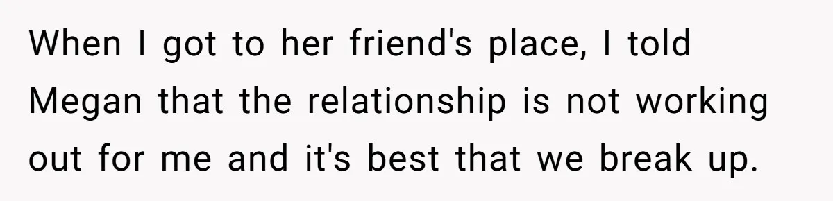 When I got to her friend's place, I told Megan that the relationship is not working out for me and it's best that we break up.
