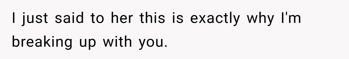I just said to her this is exactly why I'm breaking up with you.