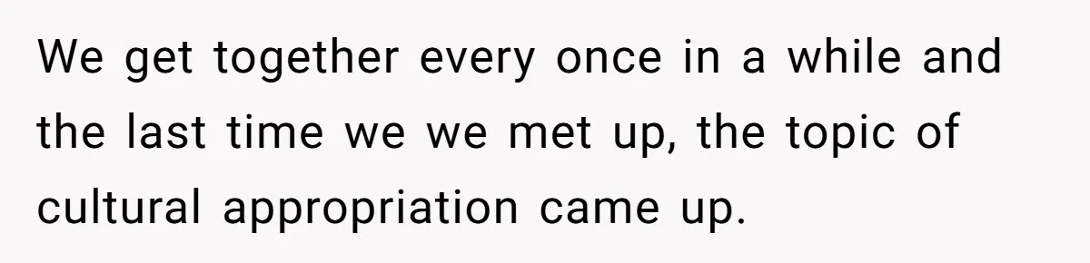 We get together every once in a while and the last time we we met up, the topic of cultural appropriation came up.