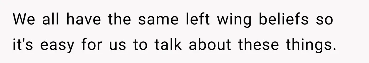 We all have the same left wing beliefs so it's easy for us to talk about these things.