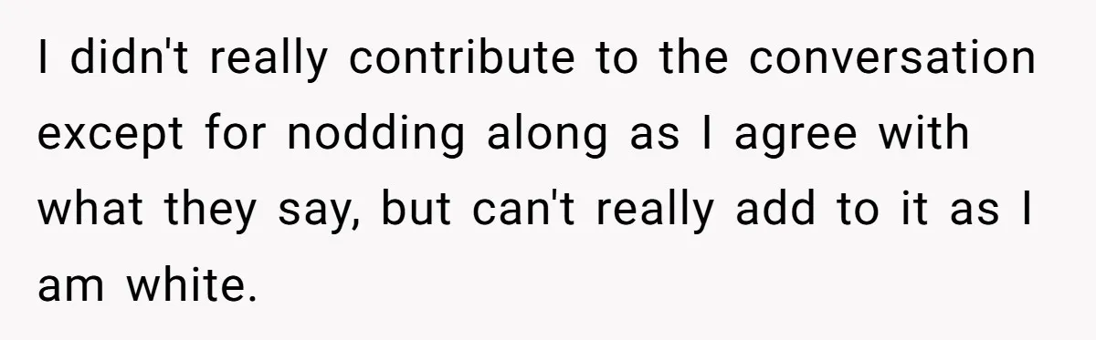 I didn't really contribute to the conversation except for nodding along as I agree with what they say, but can't really add to it as I am white.