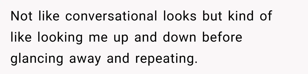 Not like conversational looks but kind of like looking me up and down before glancing away and repeating.