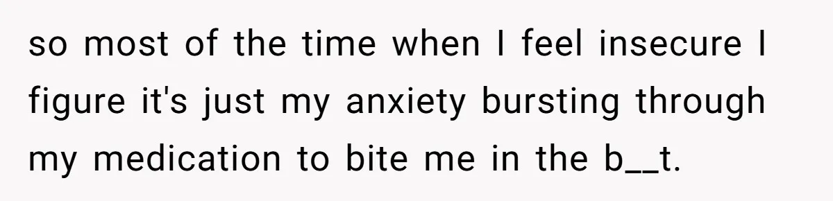 so most of the time when I feel insecure I figure it's just my anxiety bursting through my medication to bite me in the b__t.