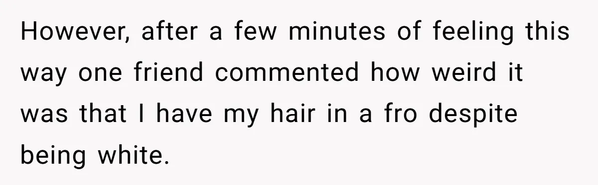 However, after a few minutes of feeling this way one friend commented how weird it was that I have my hair in a fro despite being white.