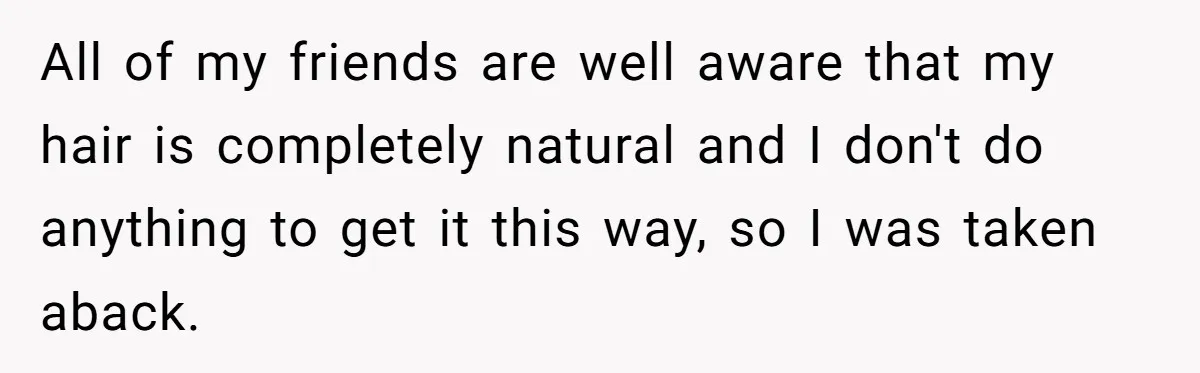 All of my friends are well aware that my hair is completely natural and I don't do anything to get it this way, so I was taken aback.