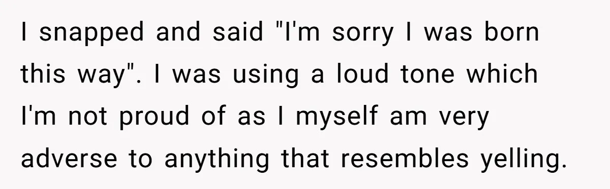 I snapped and said "I'm sorry I was born this way". I was using a loud tone which I'm not proud of as I myself am very adverse to anything...