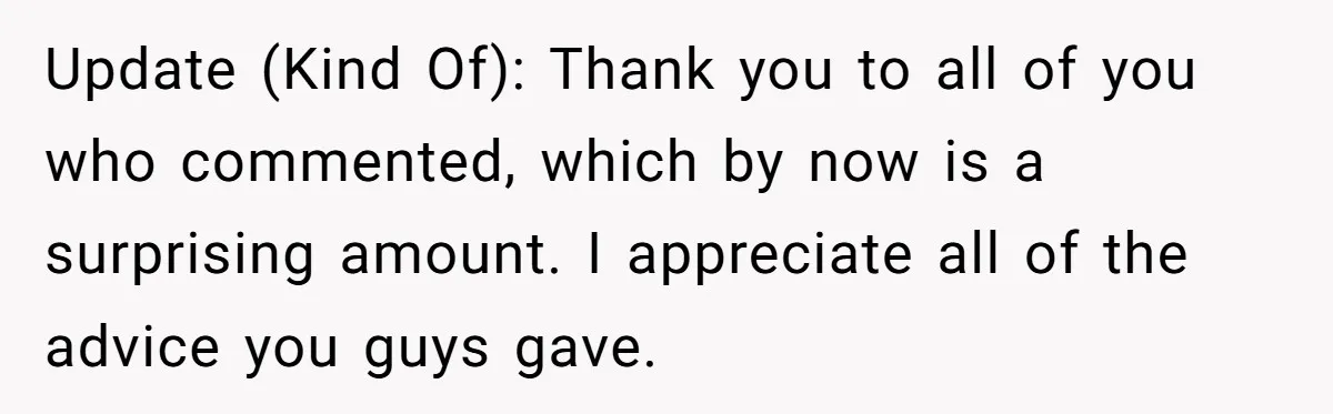 Update (Kind Of): Thank you to all of you who commented, which by now is a surprising amount. I appreciate all of the advice you guys gave.