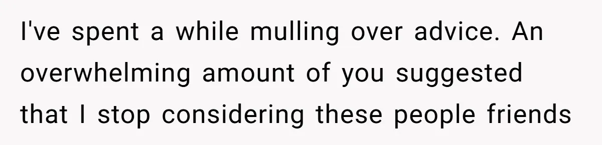 I've spent a while mulling over advice. An overwhelming amount of you suggested that I stop considering these people friends