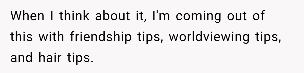 When I think about it, I'm coming out of this with friendship tips, worldviewing tips, and hair tips.