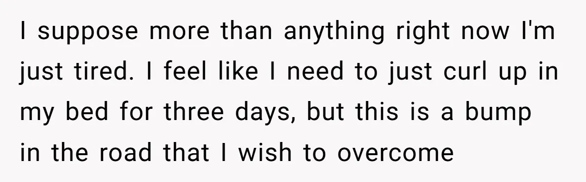I suppose more than anything right now I'm just tired. I feel like I need to just curl up in my bed for three days, but this is a bump...