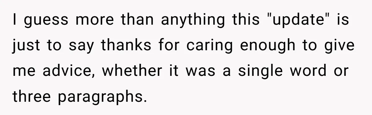 I guess more than anything this "update" is just to say thanks for caring enough to give me advice, whether it was a single word or three paragraphs.