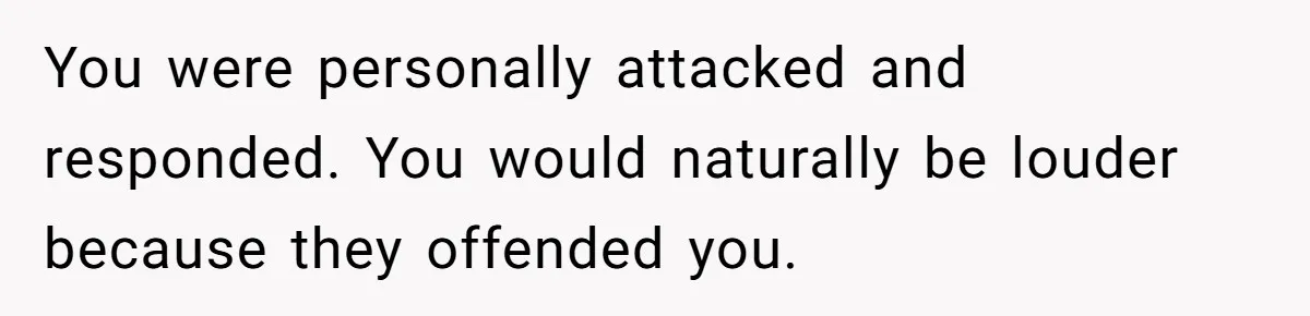 You were personally attacked and responded. You would naturally be louder because they offended you.