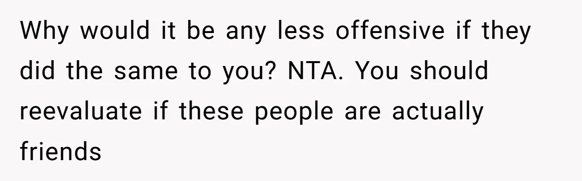 Why would it be any less offensive if they did the same to you? NTA. You should reevaluate if these people are actually friends