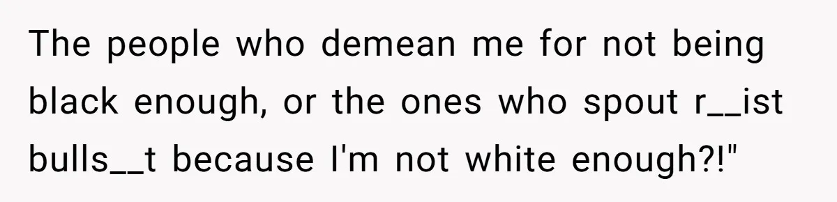 The people who demean me for not being black enough, or the ones who spout r__ist bulls__t because I'm not white enough?!"
