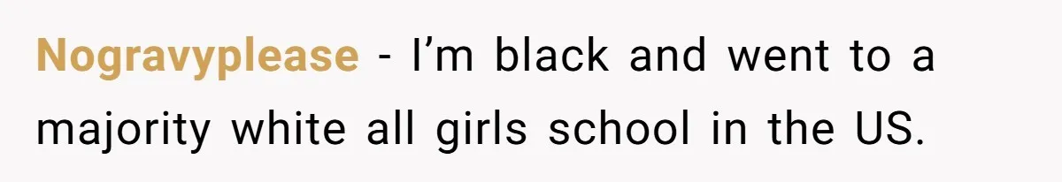 Nogravyplease − I’m black and went to a majority white all girls school in the US.