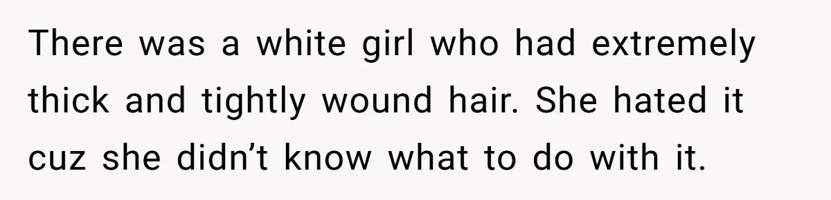 There was a white girl who had extremely thick and tightly wound hair. She hated it cuz she didn’t know what to do with it.