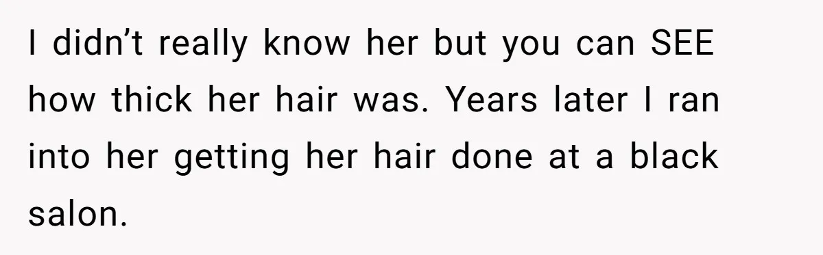 I didn’t really know her but you can SEE how thick her hair was. Years later I ran into her getting her hair done at a black salon.
