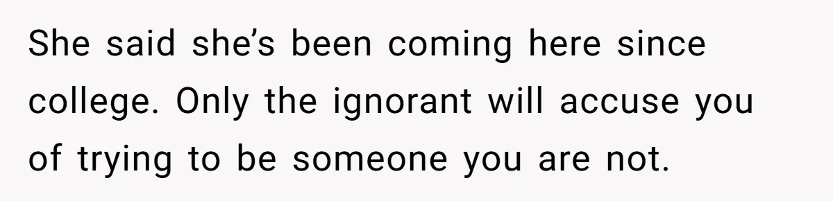 She said she’s been coming here since college. Only the ignorant will accuse you of trying to be someone you are not.
