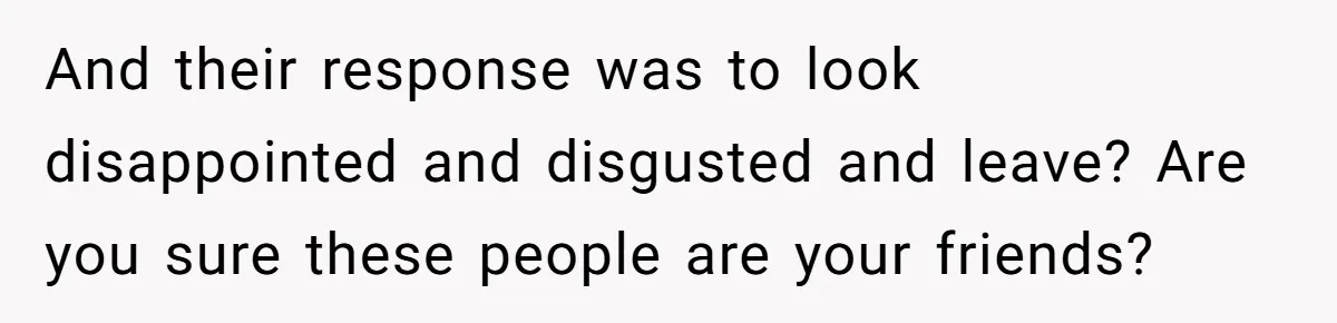 And their response was to look disappointed and disgusted and leave? Are you sure these people are your friends?