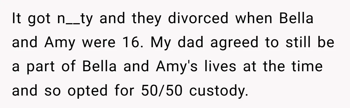 It got n__ty and they divorced when Bella and Amy were 16. My dad agreed to still be a part of Bella and Amy's lives at the time and so...