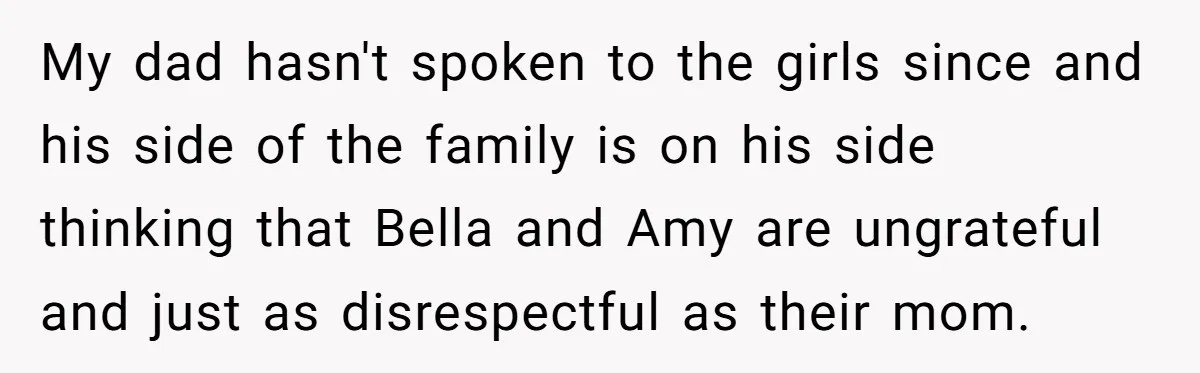 My dad hasn't spoken to the girls since and his side of the family is on his side thinking that Bella and Amy are ungrateful and just as disrespectful as...