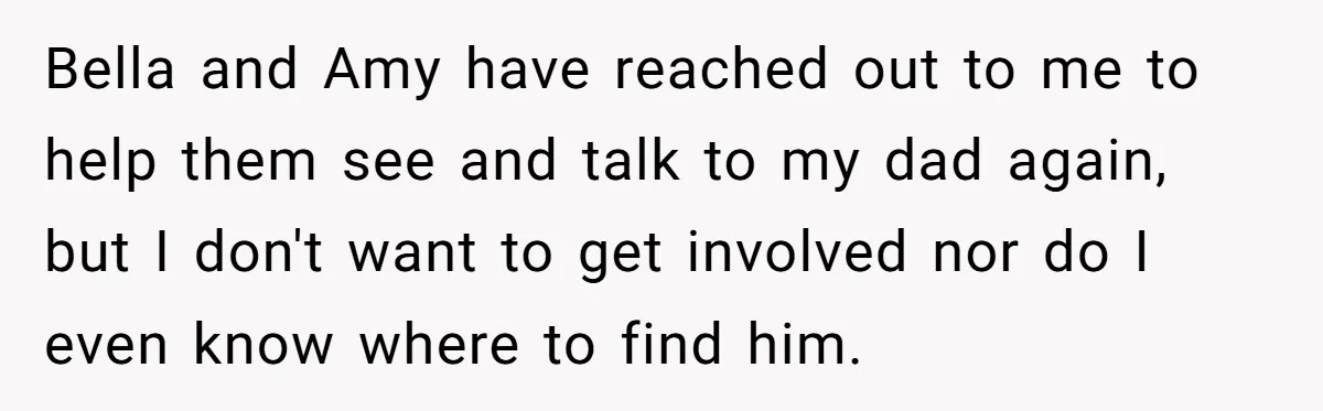 Bella and Amy have reached out to me to help them see and talk to my dad again, but I don't want to get involved nor do I even know...