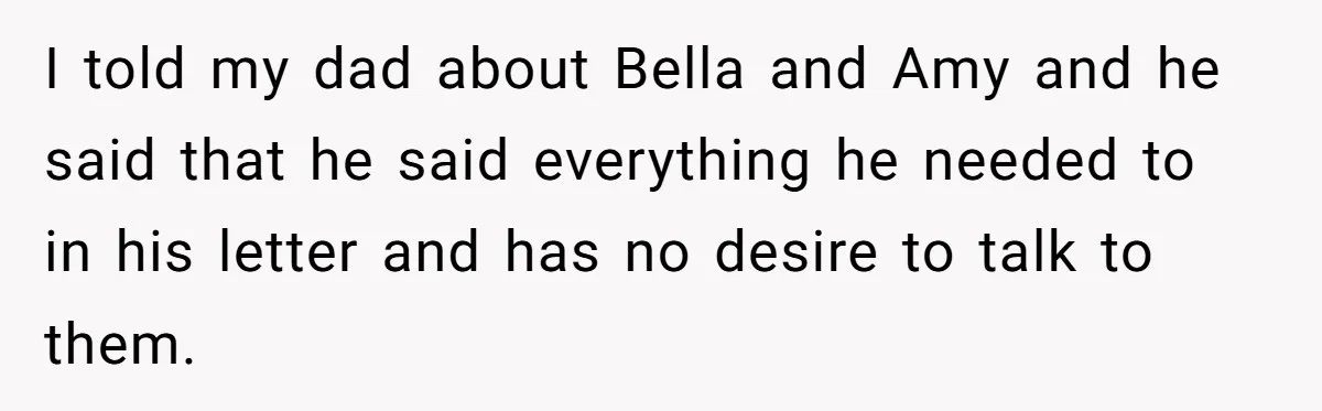 I told my dad about Bella and Amy and he said that he said everything he needed to in his letter and has no desire to talk to them.