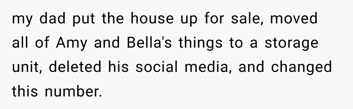 my dad put the house up for sale, moved all of Amy and Bella's things to a storage unit, deleted his social media, and changed this number.