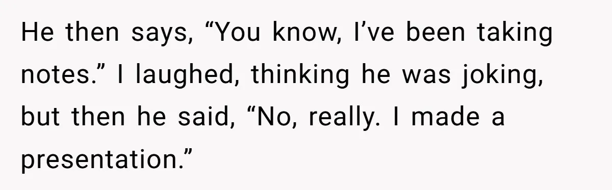 He then says, “You know, I’ve been taking notes.” I laughed, thinking he was joking, but then he said, “No, really. I made a presentation.”
